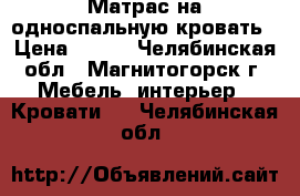 Матрас на односпальную кровать › Цена ­ 500 - Челябинская обл., Магнитогорск г. Мебель, интерьер » Кровати   . Челябинская обл.